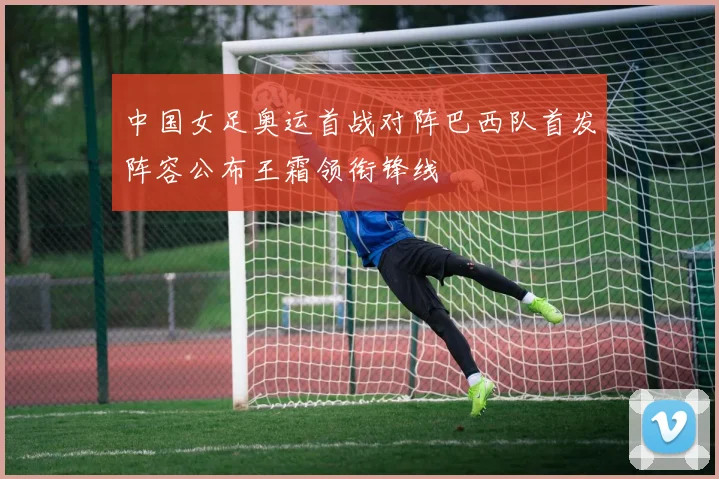 中国女足奥运首战对阵巴西队首发阵容公布王霜领衔锋线