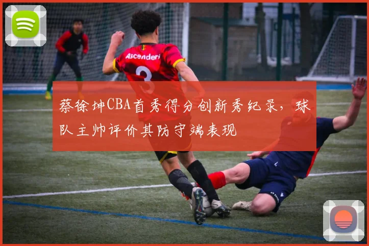 蔡徐坤CBA首秀得分创新秀纪录，球队主帅评价其防守端表现