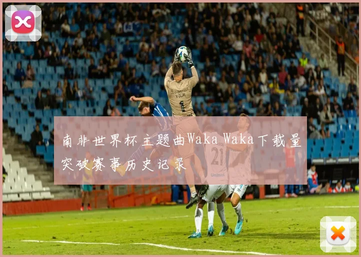 南非世界杯主题曲Waka Waka下载量突破赛事历史记录