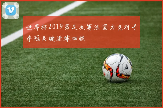 世界杯2019男足决赛法国力克对手夺冠关键进球回顾
