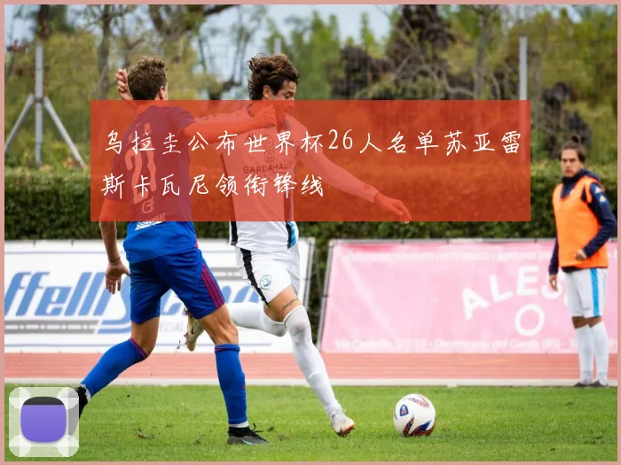 乌拉圭公布世界杯26人名单苏亚雷斯卡瓦尼领衔锋线