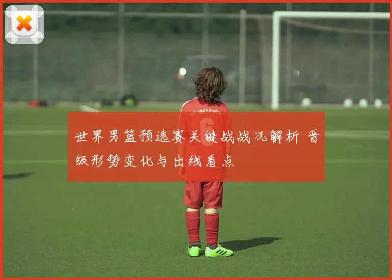 世界男篮预选赛关键战战况解析 晋级形势变化与出线看点