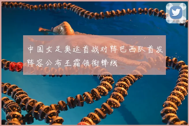 中国女足奥运首战对阵巴西队首发阵容公布王霜领衔锋线