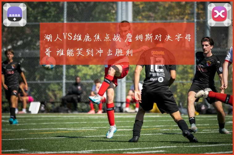 湖人VS雄鹿焦点战 詹姆斯对决字母哥 谁能笑到冲击胜利