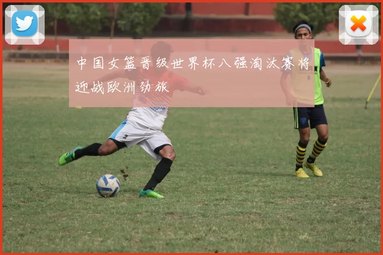 中国女篮晋级世界杯八强淘汰赛将迎战欧洲劲旅