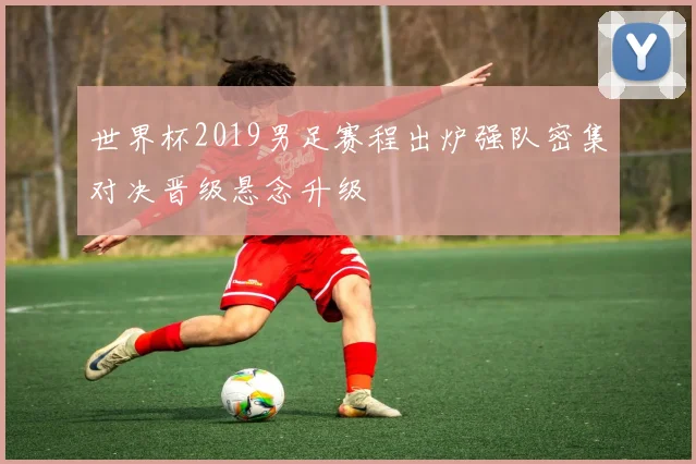 世界杯2019男足赛程出炉强队密集对决晋级悬念升级