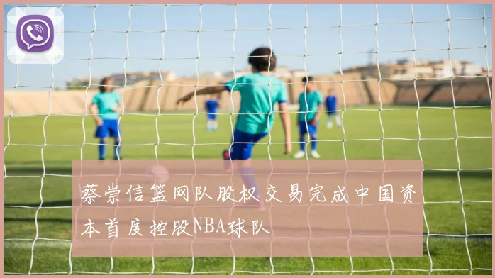 蔡崇信篮网队股权交易完成中国资本首度控股NBA球队