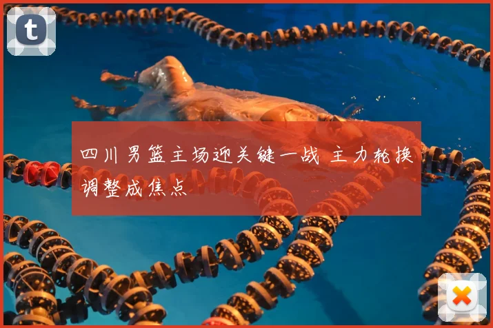 四川男篮主场迎关键一战 主力轮换调整成焦点