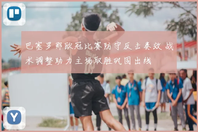 巴塞罗那欧冠比赛防守反击奏效 战术调整助力主场取胜巩固出线