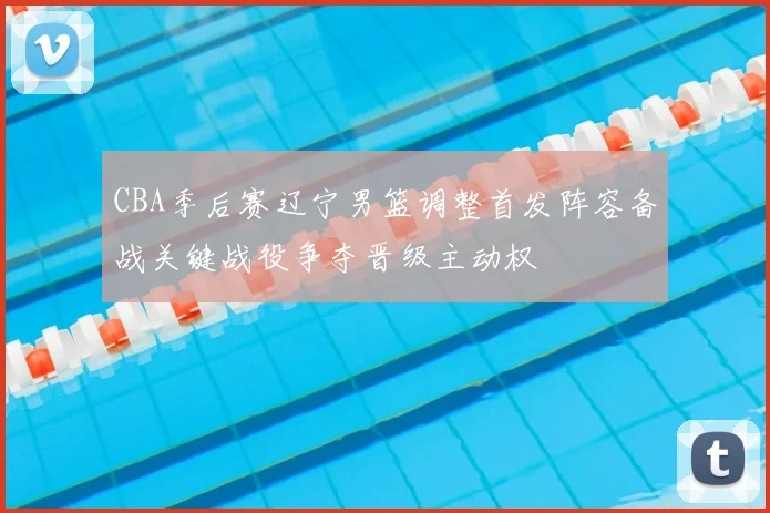 CBA季后赛辽宁男篮调整首发阵容备战关键战役争夺晋级主动权