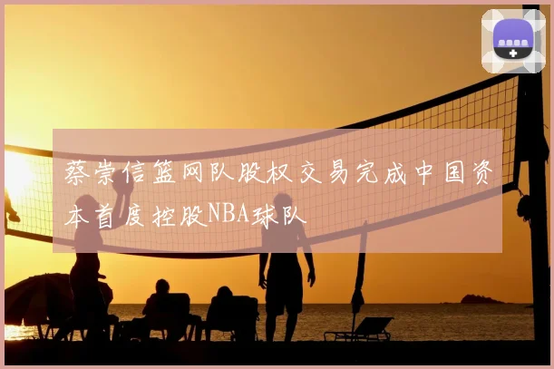 蔡崇信篮网队股权交易完成中国资本首度控股NBA球队