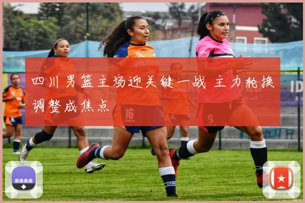 四川男篮主场迎关键一战 主力轮换调整成焦点