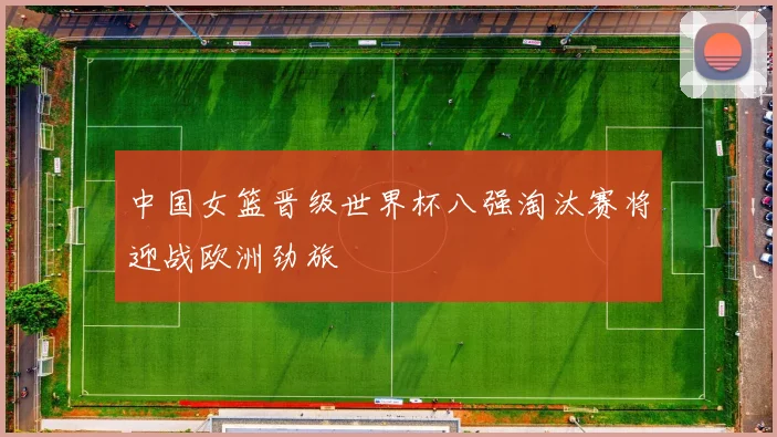 中国女篮晋级世界杯八强淘汰赛将迎战欧洲劲旅
