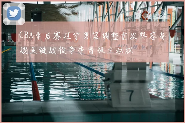 CBA季后赛辽宁男篮调整首发阵容备战关键战役争夺晋级主动权