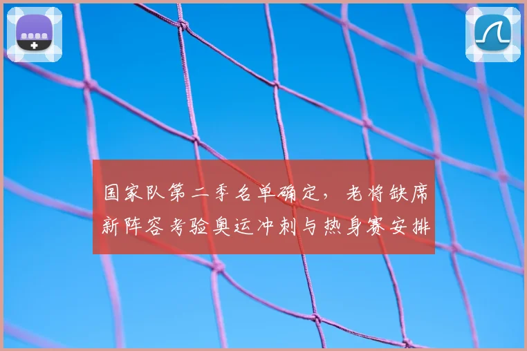 国家队第二季名单确定，老将缺席新阵容考验奥运冲刺与热身赛安排