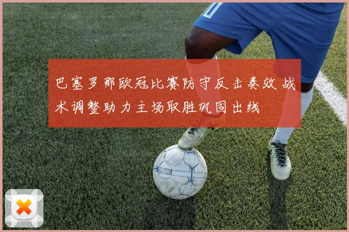 巴塞罗那欧冠比赛防守反击奏效 战术调整助力主场取胜巩固出线