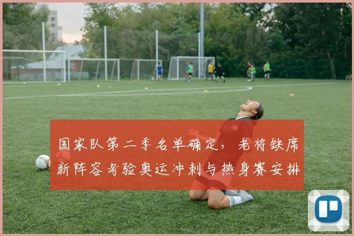 国家队第二季名单确定，老将缺席新阵容考验奥运冲刺与热身赛安排