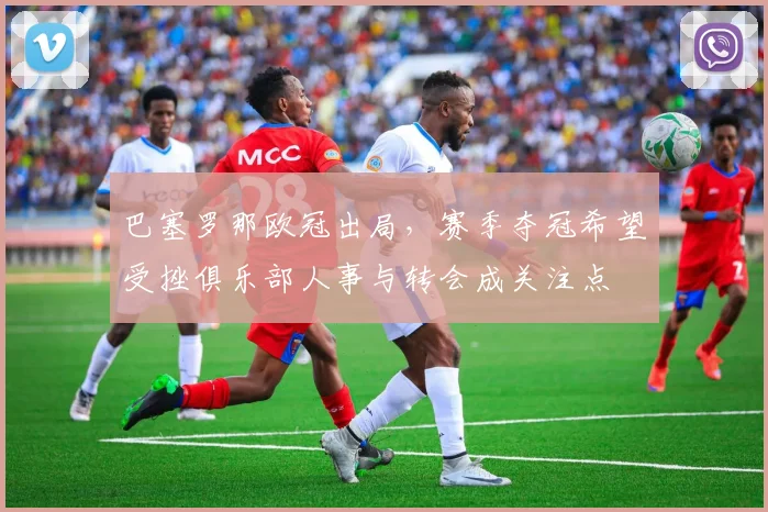 巴塞罗那欧冠出局，赛季夺冠希望受挫俱乐部人事与转会成关注点