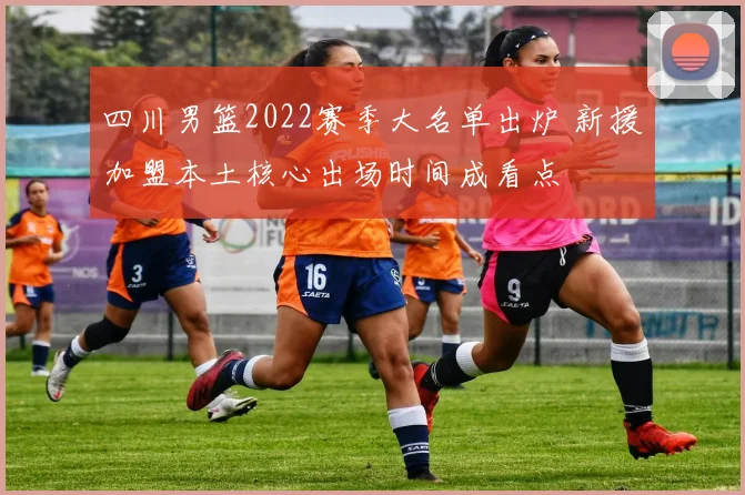 四川男篮2022赛季大名单出炉 新援加盟本土核心出场时间成看点