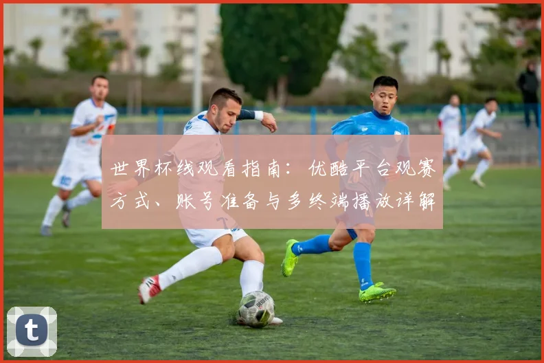 世界杯线观看指南:优酷平台观赛方式、账号准备与多终端播放详解