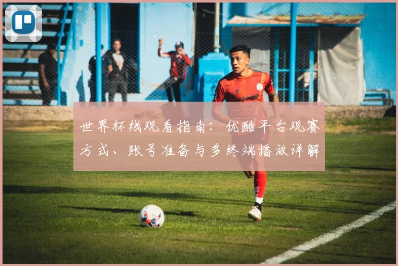 世界杯线观看指南:优酷平台观赛方式、账号准备与多终端播放详解