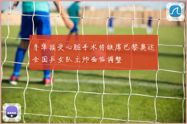 李隼接受心脏手术将缺席巴黎奥运会国乒女队主帅面临调整