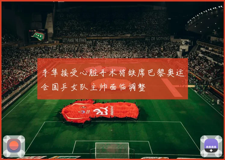 李隼接受心脏手术将缺席巴黎奥运会国乒女队主帅面临调整