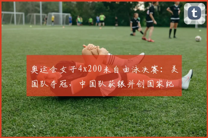 奥运会女子4x200米自由泳决赛：美国队夺冠，中国队获银并创国家纪录
