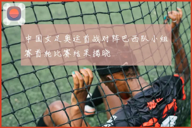 中国女足奥运首战对阵巴西队小组赛首轮比赛结果揭晓