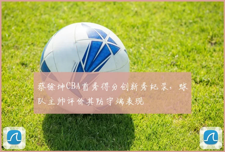 蔡徐坤CBA首秀得分创新秀纪录，球队主帅评价其防守端表现