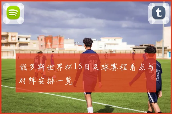 俄罗斯世界杯16日足球赛程看点与对阵安排一览