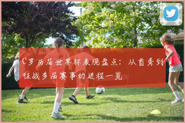 C罗历届世界杯表现盘点：从首秀到征战多届赛事的进程一览