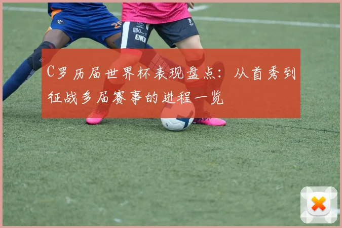 C罗历届世界杯表现盘点：从首秀到征战多届赛事的进程一览